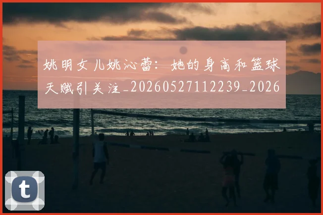 姚明女儿姚沁蕾：她的身高和篮球天赋引关注_20260527112239_20260609132928
