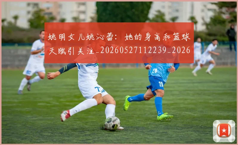 姚明女儿姚沁蕾:她的身高和篮球天赋引关注_20260527112239_20260609132928