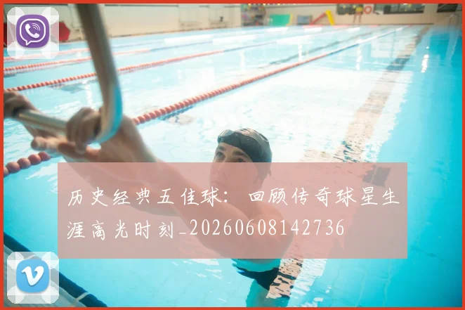 历史经典五佳球：回顾传奇球星生涯高光时刻_20260608142736